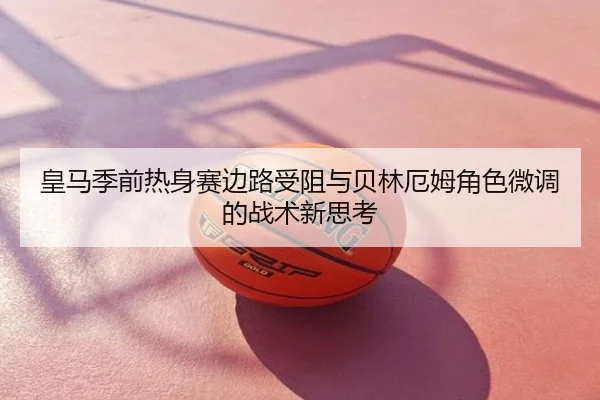 皇马季前热身赛边路受阻与贝林厄姆角色微调的战术新思考