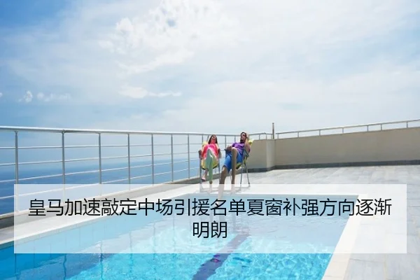 皇马加速敲定中场引援名单夏窗补强方向逐渐明朗