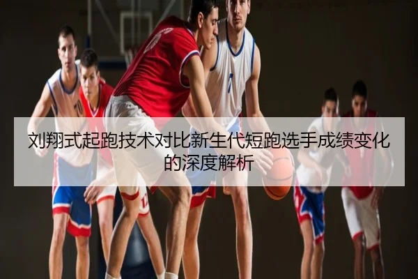 刘翔式起跑技术对比新生代短跑选手成绩变化的深度解析