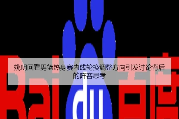 姚明回看男篮热身赛内线轮换调整方向引发讨论背后的阵容思考