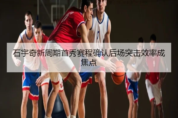 石宇奇新周期首秀赛程确认后场突击效率成焦点