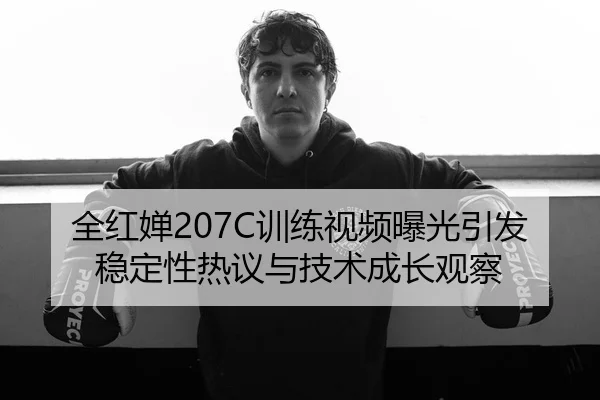 全红婵207C训练视频曝光引发稳定性热议与技术成长观察