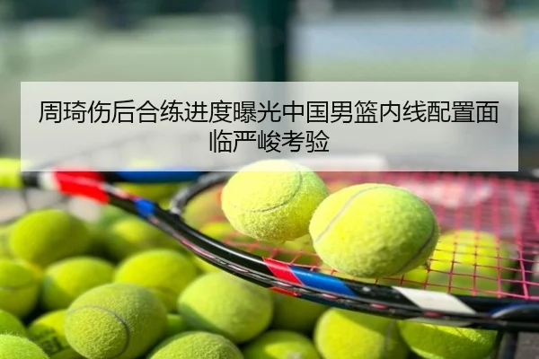 周琦伤后合练进度曝光中国男篮内线配置面临严峻考验