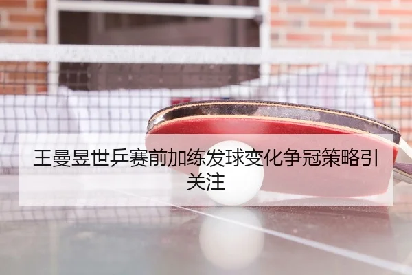 王曼昱世乒赛前加练发球变化争冠策略引关注