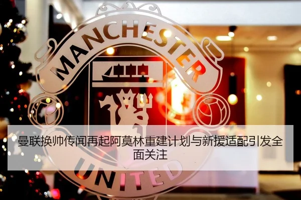 曼联换帅传闻再起阿莫林重建计划与新援适配引发全面关注