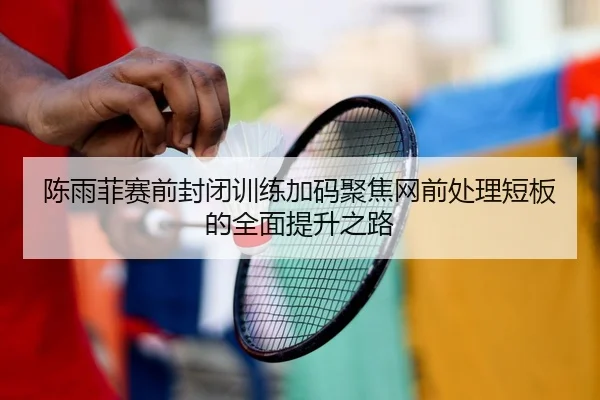陈雨菲赛前封闭训练加码聚焦网前处理短板的全面提升之路