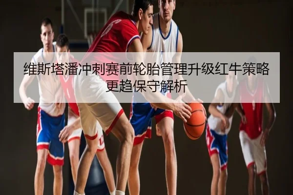维斯塔潘冲刺赛前轮胎管理升级红牛策略更趋保守解析