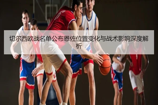 切尔西欧战名单公布恩佐位置变化与战术影响深度解析