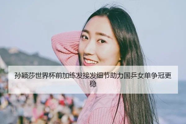 孙颖莎世界杯前加练发接发细节助力国乒女单争冠更稳